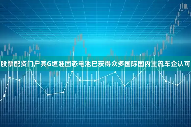 股票配资门户其G垣准固态电池已获得众多国际国内主流车企认可