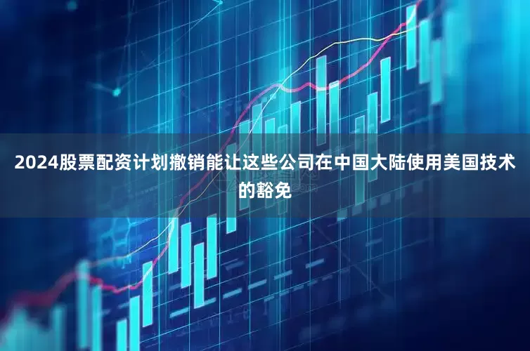 2024股票配资计划撤销能让这些公司在中国大陆使用美国技术的豁免