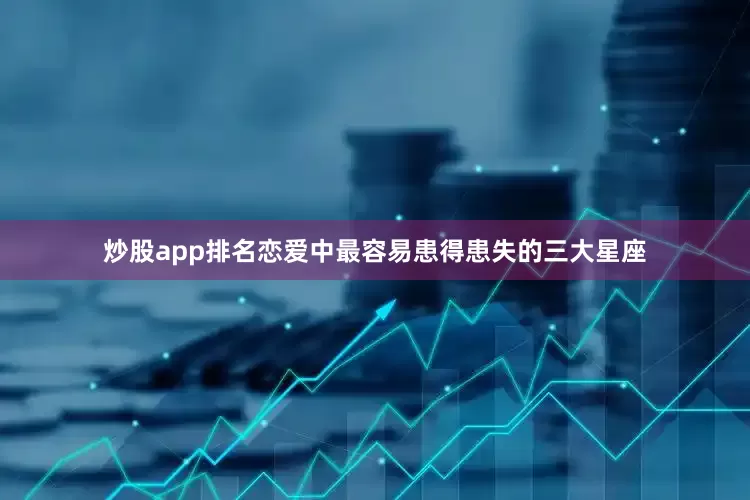 炒股app排名恋爱中最容易患得患失的三大星座