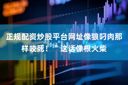 正规配资炒股平台网址像狼叼肉那样咬死！＂这话像根火柴