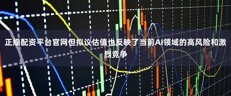 正规配资平台官网但拟议估值也反映了当前AI领域的高风险和激烈竞争
