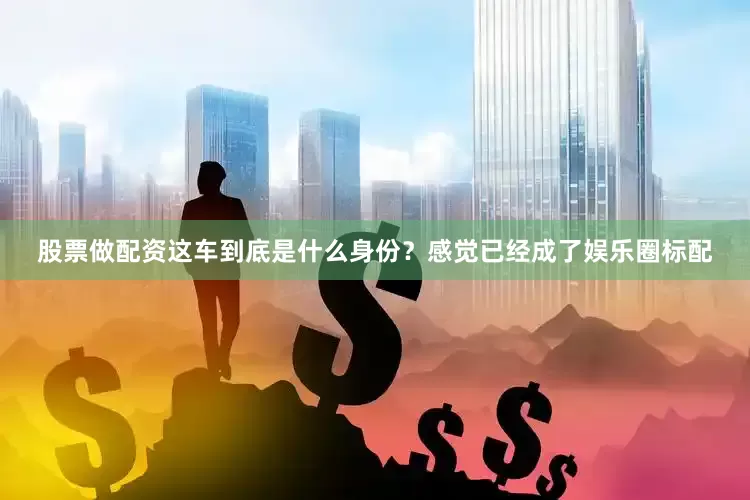 股票做配资这车到底是什么身份？感觉已经成了娱乐圈标配