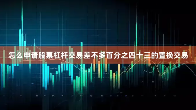 怎么申请股票杠杆交易差不多百分之四十三的置换交易