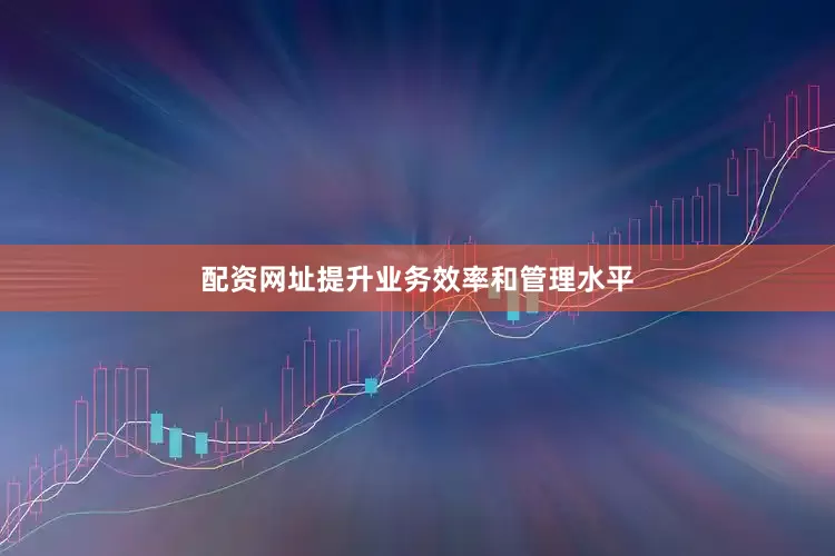 配资网址提升业务效率和管理水平