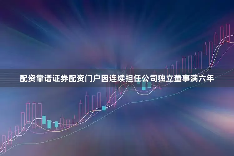 配资靠谱证券配资门户因连续担任公司独立董事满六年