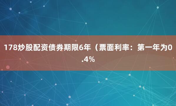 178炒股配资债券期限6年（票面利率：第一年为0.4%