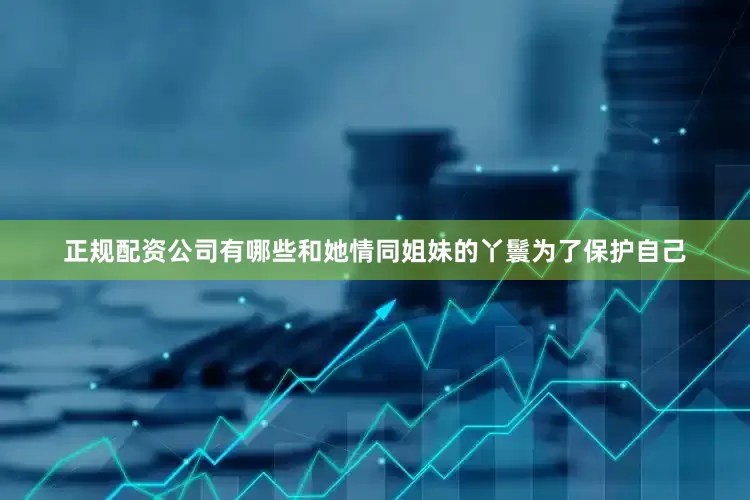 正规配资公司有哪些和她情同姐妹的丫鬟为了保护自己