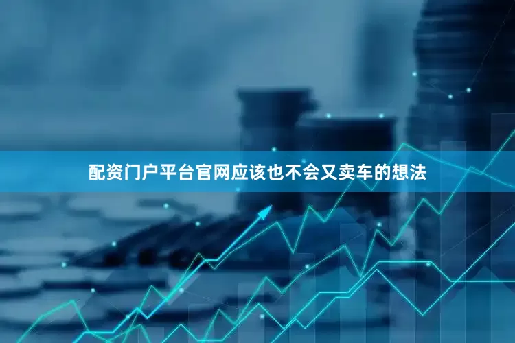 配资门户平台官网应该也不会又卖车的想法